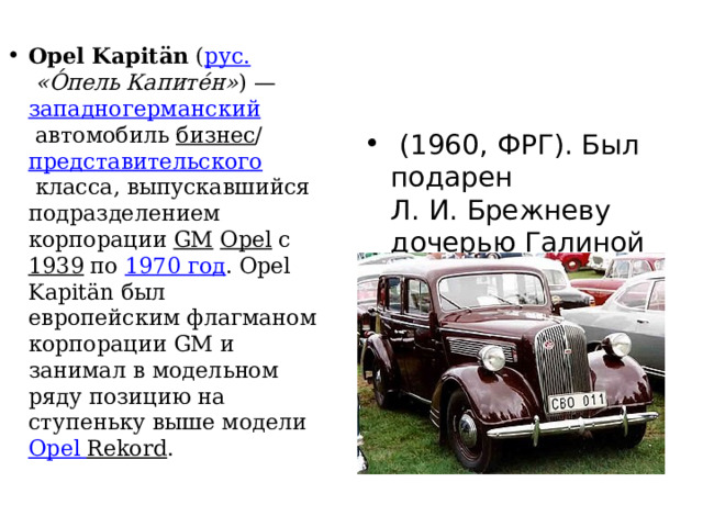Opel Kapitän  ( рус.   «О́пель Капите́н» ) —  западногерманский  автомобиль  бизнес / представительского  класса, выпускавшийся подразделением корпорации  GM   Opel  с  1939  по  1970 год . Opel Kapitän был европейским флагманом корпорации GM и занимал в модельном ряду позицию на ступеньку выше модели  Opel  Rekord .   (1960, ФРГ). Был подарен Л. И. Брежневу дочерью Галиной и её мужем. 