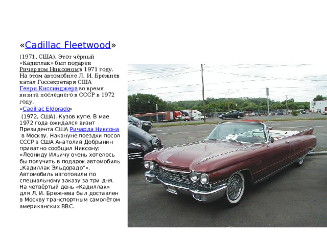 « Cadillac Fleetwood » (1971, США). Этот чёрный «Кадиллак» был подарен  Ричардом Никсоном  в 1971 году. На этом автомобиле Л. И. Брежнев катал Госсекретаря США  Генри Киссинджера  во время визита последнего в СССР в 1972 году. « Cadillac Eldorado »   (1972, США). Кузов купе. В мае 1972 года ожидался визит Президента США  Ричарда Никсона  в Москву. Накануне поездки посол СССР в США Анатолий Добрынин приватно сообщил Никсону: «Леониду Ильичу очень хотелось бы получить в подарок автомобиль „Кадиллак Эльдорадо“». Автомобиль изготовили по специальному заказу за три дня. На четвёртый день «Кадиллак» для Л. И. Брежнева был доставлен в Москву транспортным самолётом американских ВВС. 