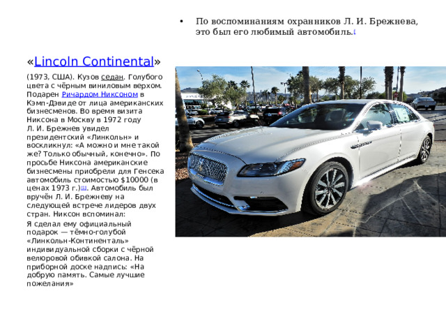 « Lincoln Continental » По воспоминаниям охранников Л. И. Брежнева, это был его любимый автомобиль. [ (1973, США). Кузов  седан . Голубого цвета с чёрным виниловым верхом. Подарен  Ричардом Никсоном  в Кэмп-Дэвиде от лица американских бизнесменов. Во время визита Никсона в Москву в 1972 году Л. И. Брежнев увидел президентский «Линкольн» и воскликнул: «А можно и мне такой же? Только обычный, конечно». По просьбе Никсона американские бизнесмены приобрели для Генсека автомобиль стоимостью $10000 (в ценах 1973 г.) [1] . Автомобиль был вручён Л. И. Брежневу на следующей встрече лидеров двух стран. Никсон вспоминал: Я сделал ему официальный подарок — тёмно-голубой «Линкольн-Континенталь» индивидуальной сборки с чёрной велюровой обивкой салона. На приборной доске надпись: «На добрую память. Самые лучшие пожелания» 