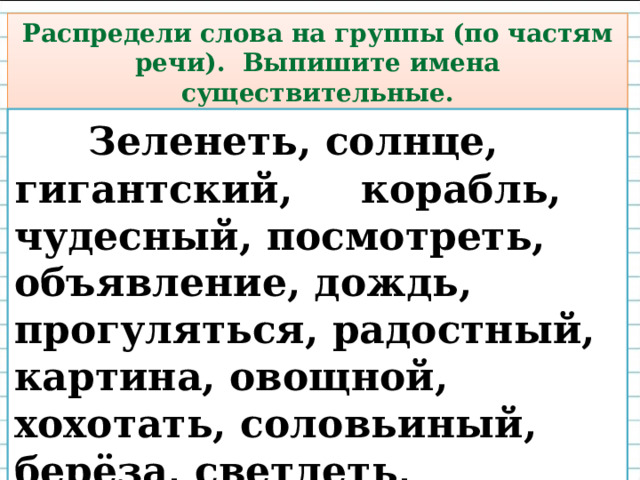 Распредели слова на группы (по частям речи). Выпишите имена существительные.  Зеленеть, солнце, гигантский, корабль, чудесный, посмотреть, объявление, дождь, прогуляться, радостный, картина, овощной, хохотать, соловьиный, берёза, светлеть, прекрасный.  