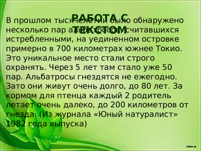 РАБОТА С ТЕКСТОМ В прошлом тысячелетии было обнаружено несколько пар альбатросов, считавшихся истребленными, на уединенном островке примерно в 700 километрах южнее Токио. Это уникальное место стали строго охранять. Через 5 лет там стало уже 50 пар. Альбатросы гнездятся не ежегодно. Зато они живут очень долго, до 80 лет. За кормом для птенца каждый 2 родитель летает очень далеко, до 200 километров от гнезда. (Из журнала «Юный натуралист» 1982 года выпуска)   