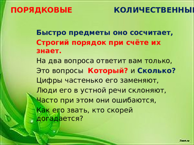 ПОРЯДКОВЫЕ КОЛИЧЕСТВЕННЫЕ Быстро предметы оно сосчитает, Строгий порядок при счёте их знает. На два вопроса ответит вам только, Это вопросы Который? и Сколько? Цифры частенько его заменяют, Люди его в устной речи склоняют, Часто при этом они ошибаются, Как его звать, кто скорей догадается? 