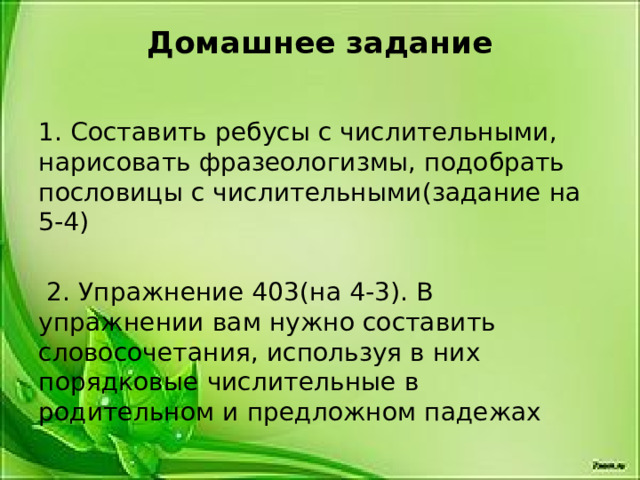 Домашнее задание   1. Составить ребусы с числительными, нарисовать фразеологизмы, подобрать пословицы с числительными(задание на 5-4)  2. Упражнение 403(на 4-3). В упражнении вам нужно составить словосочетания, используя в них порядковые числительные в родительном и предложном падежах 