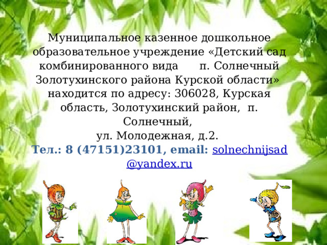 Муниципальное казенное дошкольное образовательное учреждение «Детский сад комбинированного вида п. Солнечный Золотухинского района Курской области» находится по адресу: 306028, Курская область, Золотухинский район, п. Солнечный, ул. Молодежная, д.2.  Тел.: 8 (47151)23101, email: solnechnijsad @ yandex . ru  