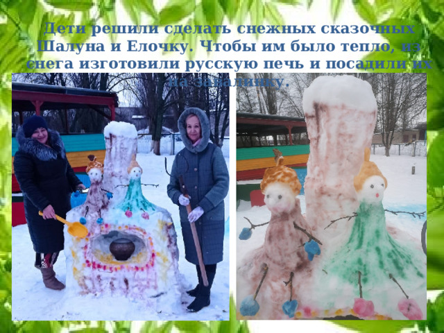 Дети решили сделать снежных сказочных Шалуна и Елочку. Чтобы им было тепло, из снега изготовили русскую печь и посадили их на завалинку. 