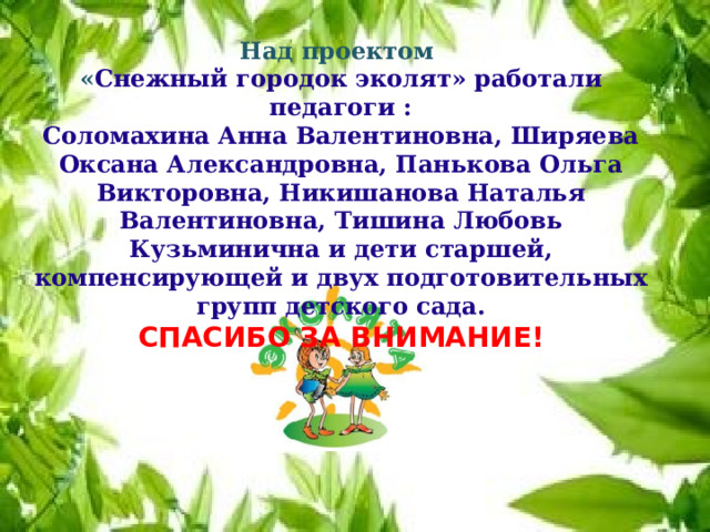 Над проектом « Снежный городок эколят» работали педагоги : Соломахина Анна Валентиновна, Ширяева Оксана Александровна, Панькова Ольга Викторовна, Никишанова Наталья Валентиновна, Тишина Любовь Кузьминична и дети старшей, компенсирующей и двух подготовительных групп детского сада. СПАСИБО ЗА ВНИМАНИЕ! 