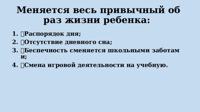  Меняется весь привычный образ жизни ребенка:  Распорядок дня;  Отсутствие дневного сна;  Беспечность сменяется школьными заботами;  Смена игровой деятельности на учебную. 