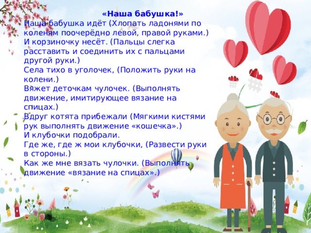  «Наша бабушка!» Наша бабушка идёт (Хлопать ладонями по коленям поочерёдно левой, правой руками.) И корзиночку несёт. (Пальцы слегка расставить и соединить их с пальцами другой руки.) Села тихо в уголочек, (Положить руки на колени.) Вяжет деточкам чулочек. (Выполнять движение, имитирующее вязание на спицах.) Вдруг котята прибежали (Мягкими кистями рук выполнять движение «кошечка».) И клубочки подобрали. Где же, где ж мои клубочки, (Развести руки в стороны.) Как же мне вязать чулочки. (Выполнять движение «вязание на спицах».) 