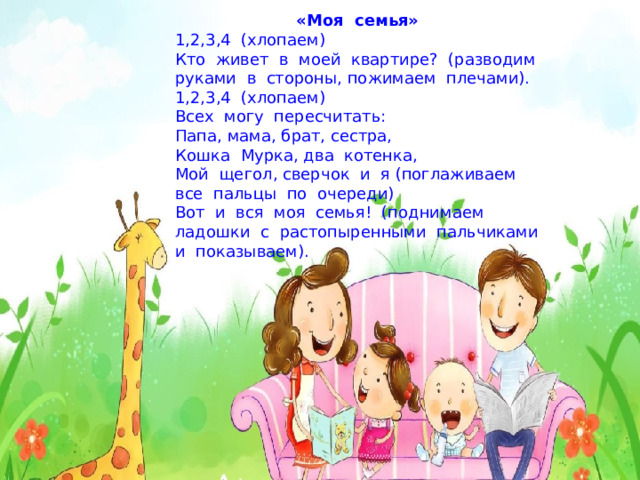 «Моя  семья» 1,2,3,4  (хлопаем) Кто  живет  в  моей  квартире?  (разводим  руками  в  стороны, пожимаем  плечами). 1,2,3,4  (хлопаем) Всех  могу  пересчитать: Папа, мама, брат, сестра, Кошка  Мурка, два  котенка, Мой  щегол, сверчок  и  я (поглаживаем  все  пальцы  по  очереди) Вот  и  вся  моя  семья!  (поднимаем  ладошки  с  растопыренными  пальчиками  и  показываем). 