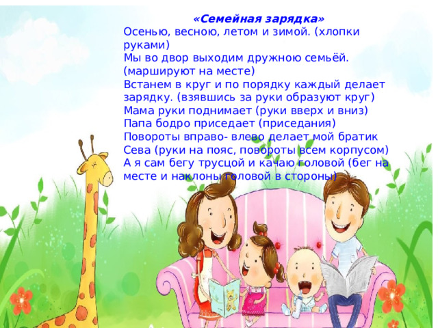 «Семейная зарядка» Осенью, весною, летом и зимой. (хлопки руками) Мы во двор выходим дружною семьёй. (маршируют на месте) Встанем в круг и по порядку каждый делает зарядку. (взявшись за руки образуют круг) Мама руки поднимает (руки вверх и вниз) Папа бодро приседает (приседания) Повороты вправо- влево делает мой братик Сева (руки на пояс, повороты всем корпусом) А я сам бегу трусцой и качаю головой (бег на месте и наклоны головой в стороны) 