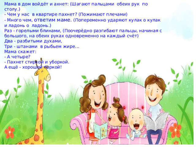 Мама в дом войдёт и ахнет: (Шагают пальцами  обеих рук  по столу.)  - Чем у нас  в квартире пахнет? (Пожимают плечами)  - Много чем, ответим маме. (Попеременно ударяют кулак о кулак и ладонь о  ладонь.)  Раз - горелыми блинами, (Поочерёдно разгибают пальцы, начиная с большого, на обеих руках одновременно на каждый счёт)  Два - разбитыми духами,  Три - штанами  в рыбьем жире...              Мама скажет:  - А четыре? - Пахнет стиркой и уборкой.  А ещё - хорошей поркой!  