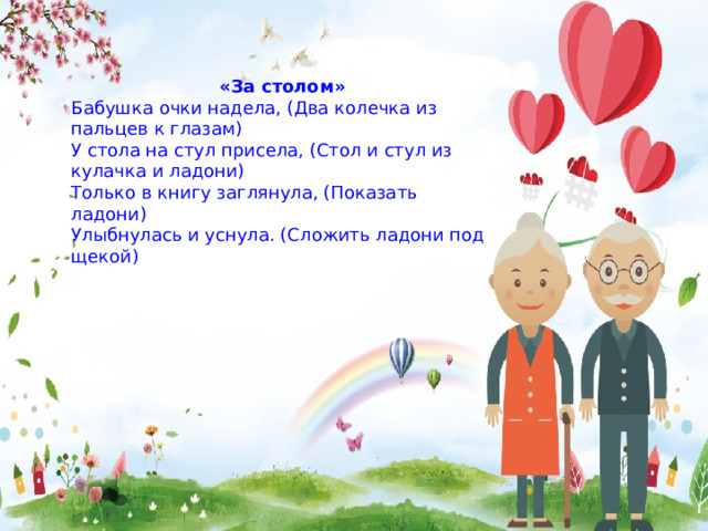 «За столом» Бабушка очки надела, (Два колечка из пальцев к глазам) У стола на стул присела, (Стол и стул из кулачка и ладони) Только в книгу заглянула, (Показать ладони) Улыбнулась и уснула. (Сложить ладони под щекой) 