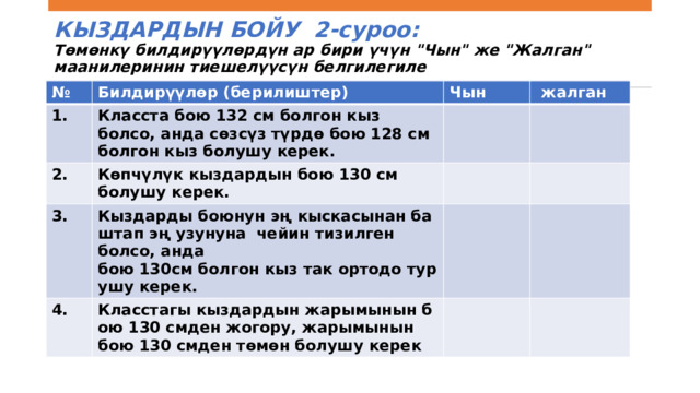 КЫЗДАРДЫН БОЙУ Класста 25 кыз бар. Алардын боюнун узундугу  130 см. 1-Суроо:  Кыздардын орточо боюн кантип эсептөө керектигин түшүндүргүлө Тапшырманын мунөздөмөсү Сүрөттөө    Берилиштер топтомунун орточо маанисин эсептөө үчүн алгоритмди колдонуу Математикалык мазмун   Контекст Аныксыздык жана берилиштер   Илимий Когнитивдик процесс  Колдонуу Жообу:    Жооп толугу менен кабыл алынат.   Бардык кыздардын боюнун узундугун кошуп, жыйынтыкты 25ке бөлүү.   Бардык кыздардын боюн кошуп, алардын санына бөлүү   Бардык кыздардын боюн алып, аларды  кошуп,25ке бөлүү Бардык кыздардын боюнун суммасын кыздардын санына бөлүү. 