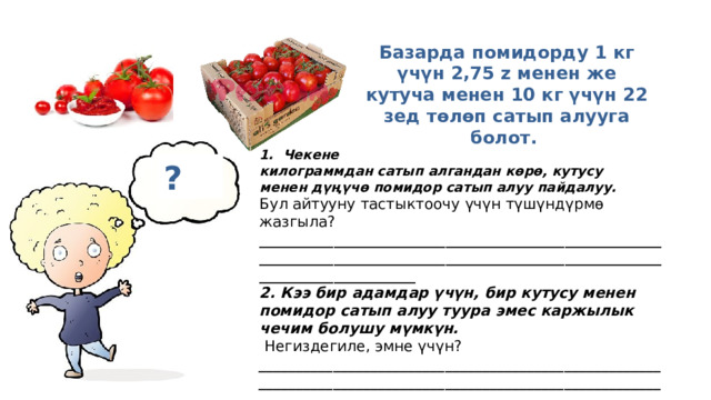  Базарда помидорду 1 кг үчүн 2,75 z менен же кутуча менен 10 кг үчүн 22 зед төлөп сатып алууга болот.  1.  Чекене килограммдан сатып алгандан көрө, кутусу менен дүңүчө помидор сатып алуу пайдалуу.   Бул айтууну тастыктоочу  үчүн түшүндүрмө жазгыла? _________________________________________________________________________________________________________________________________ 2. Кээ бир адамдар үчүн, бир кутусу менен помидор сатып алуу туура эмес каржылык чечим болушу мүмкүн.   Негиздегиле, эмне үчүн?   ____________________________________________________________________________________________________________________________________________________________________ ? 