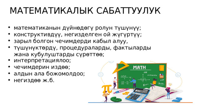 МАТЕМАТИКАЛЫК САБАТТУУЛУК математиканын дүйнөдөгү ролун түшүнүү; конструктивдүү, негизделген ой жүгүртүү; зарыл болгон чечимдерди кабыл алуу, түшүнүктөрдү, процедураларды, фактыларды жана кубулуштарды сүрөттөө; интерпретациялоо; чечимдерин издөө; алдын ала божомолдоо; негиздөө ж.б. 