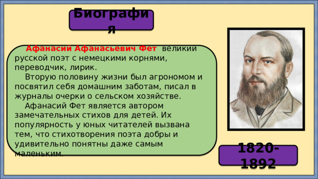 Биография  Афанасий Афанасьевич Фет   великий русской поэт с немецкими корнями, переводчик, лирик.  Вторую половину жизни был агрономом и посвятил себя домашним заботам, писал в журналы очерки о сельском хозяйстве.  Афанасий Фет является автором замечательных стихов для детей. Их популярность у юных читателей вызвана тем, что стихотворения поэта добры и удивительно понятны даже самым маленьким. 1820-1892 