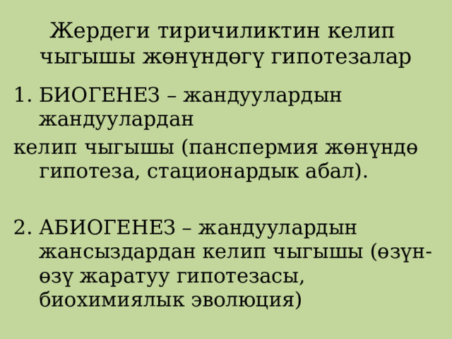 Жердеги тиричиликтин келип  чыгышы жөнүндөгү гипотезалар БИОГЕНЕЗ – жандуулардын жандуулардан келип чыгышы (панспермия жөнүндө гипотеза, стационардык абал). 2. АБИОГЕНЕЗ – жандуулардын жансыздардан келип чыгышы (өзүн-өзү жаратуу гипотезасы, биохимиялык эволюция) 