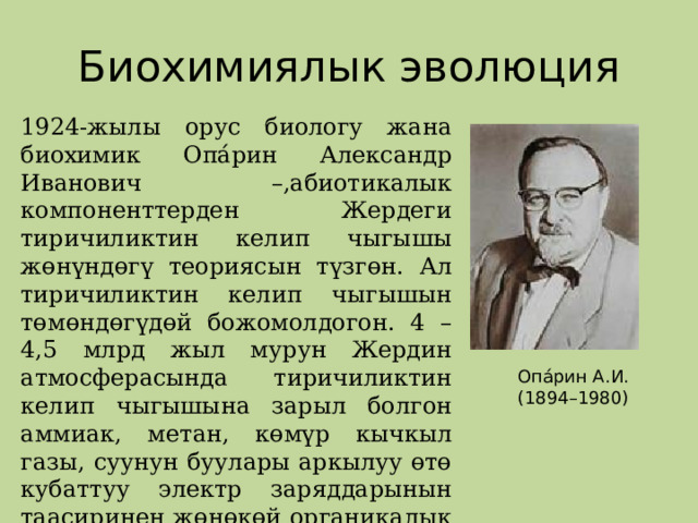 Биохимиялык эволюция 1924-жылы орус биологу жана биохимик Опа́рин Александр Иванович –,абиотикалык компоненттерден Жердеги тиричиликтин келип чыгышы жөнүндөгү теориясын түзгөн. Ал тиричиликтин келип чыгышын төмөндөгүдөй божомолдогон. 4 – 4,5 млрд жыл мурун Жердин атмосферасында тиричиликтин келип чыгышына зарыл болгон аммиак, метан, көмүр кычкыл газы, суунун буулары аркылуу өтө кубаттуу электр заряддарынын таасиринен жөнөкөй органикалык заттар пайда болгон деп божомолдогон Опа́рин А.И. (1894–1980) 