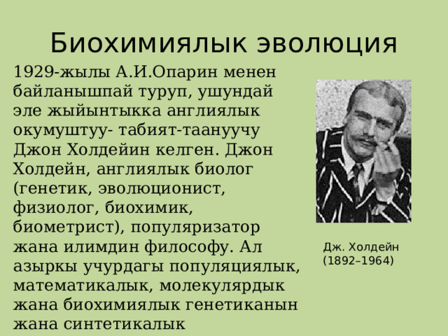 Биохимиялык эволюция 1929-жылы А.И.Опарин менен байланышпай туруп, ушундай эле жыйынтыкка англиялык окумуштуу- табият-таануучу Джон Холдейин келген. Джон Холдейн, англиялык биолог (генетик, эволюционист, физиолог, биохимик, биометрист), популяризатор жана илимдин философу. Ал азыркы учурдагы популяциялык, математикалык, молекулярдык жана биохимиялык генетиканын жана синтетикалык эволюциялык теориянынын негиздөөчүлөрүнүн бири болуп саналат . Дж. Холдейн (1892–1964) 