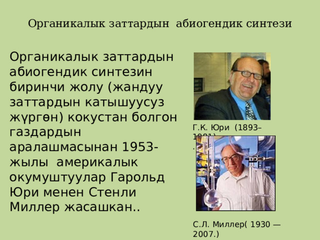   Органикалык заттардын абиогендик синтези   Органикалык заттардын абиогендик синтезин биринчи жолу (жандуу заттардын катышуусуз жүргөн) кокустан болгон газдардын аралашмасынан 1953-жылы америкалык окумуштуулар Гарольд Юри менен Стенли Миллер жасашкан.. Г.К. Юри (1893–1981), . С.Л. Миллер( 1930 — 2007.) 
