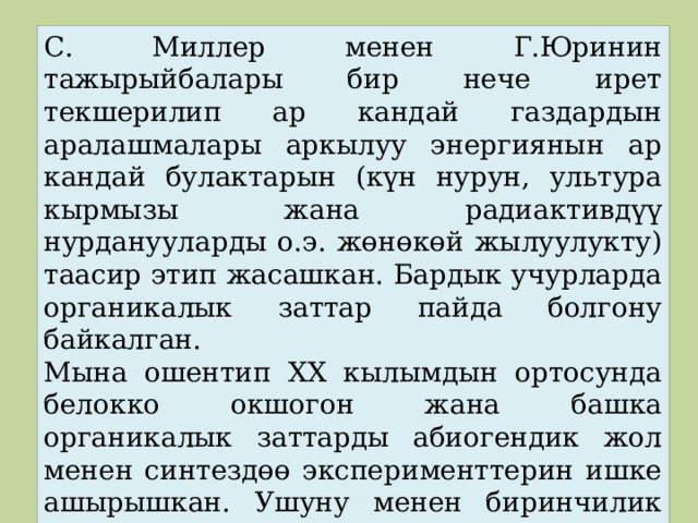 С. Миллер менен Г.Юринин тажырыйбалары бир нече ирет текшерилип ар кандай газдардын аралашмалары аркылуу энергиянын ар кандай булактарын (күн нурун, ультура кырмызы жана радиактивдүү нурданууларды о.э. жөнөкөй жылуулукту) таасир этип жасашкан. Бардык учурларда органикалык заттар пайда болгону байкалган. Мына ошентип XX кылымдын ортосунда белокко окшогон жана башка органикалык заттарды абиогендик жол менен синтездөө эксперименттерин ишке ашырышкан. Ушуну менен биринчилик Жердин чөйрөсүнүн шартын чагылдырышкан. 