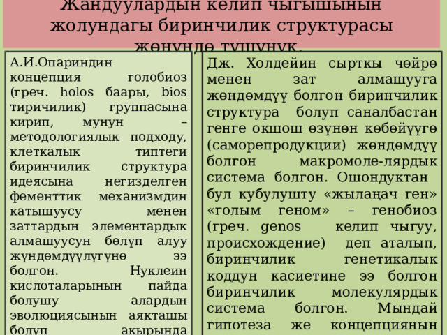  Жандуулардын келип чыгышынын жолундагы биринчилик структурасы жөнүндө түшүнүк.   Дж. Холдейин сырткы чөйрө менен зат алмашууга жөндөмдүү болгон биринчилик структура болуп саналбастан генге окшош өзүнөн көбөйүүгө (саморепродукции) жөндөмдүү болгон макромоле-лярдык система болгон. Ошондуктан бул кубулушту «жылаңач ген» «голым геном» – генобиоз (греч. genos келип чыгуу, происхождение) деп аталып, биринчилик генетикалык коддун касиетине ээ болгон биринчилик молекулярдык система болгон. Мындай гипотеза же концепциянын группасын информациялык деп аташкан. А.И.Опариндин концепция голобиоз (греч. holos баары, bios тиричилик) группасына кирип, мунун – методологиялык подходу, клеткалык типтеги биринчилик структура идеясына негизделген фементтик механизмдин катышуусу менен заттардын элементардык алмашуусун бөлүп алуу жүндөмдүүлүгүнө ээ болгон. Нуклеин кислоталарынын пайда болушу алардын эволюциясынын аякташы болуп акырында протобионттордун конкуренциясы жүрөт. Мындай көз караш субстраттык деп аталат. 