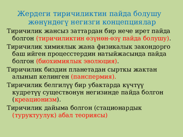Жердеги тиричиликтин пайда болушу жөнүндөгү негизги концепциялар Тиричилик жансыз заттардан бир нече ирет пайда болгон (тиричиликтин өзүнөн-өзү пайда болушу) . Тиричилик химиялык жана физикалык закондорго баш ийген процесстердин натыйжасында пайда болгон (биохимиялык эволюция) . Тиричилик биздин планетадан сырткы жактан алынып келинген (панспермия). Тиричилик белгилүү бир убактарда күчтүү кудретүү существонун негизинде пайда болгон ( креационизм ). Тиричилик дайыма болгон (стационардык (туруктуулук) абал теориясы) 