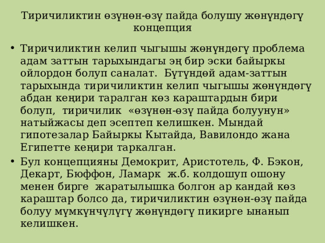 Тиричиликтин өзүнөн-өзү пайда болушу жөнүндөгү концепция Тиричиликтин келип чыгышы жөнүндөгү проблема адам заттын тарыхындагы эң бир эски байыркы ойлордон болуп саналат. Бүтүндөй адам-заттын тарыхында тиричиликтин келип чыгышы жөнүндөгү абдан кеңири таралган көз караштардын бири болуп, тиричилик «өзүнөн-өзү пайда болуунун» натыйжасы деп эсептеп келишкен. Мындай гипотезалар Байыркы Кытайда, Вавилондо жана Египетте кеңири таркалган. Бул концепцияны Демокрит, Аристотель, Ф. Бэкон, Декарт, Бюффон, Ламарк ж.б. колдошуп ошону менен бирге жаратылышка болгон ар кандай көз караштар болсо да, тиричиликтин өзүнөн-өзү пайда болуу мүмкүнчүлүгү жөнүндөгү пикирге ынанып келишкен. 