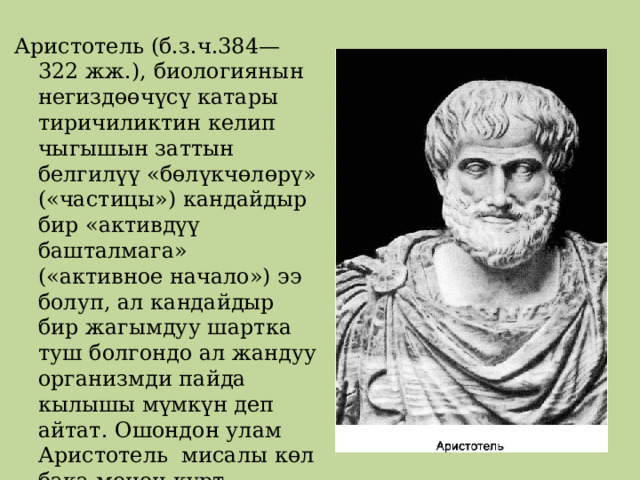 Аристотель (б.з.ч.384—322 жж.), биологиянын негиздөөчүсү катары тиричиликтин келип чыгышын заттын белгилүү «бөлүкчөлөрү» («частицы») кандайдыр бир «активдүү башталмага» («активное начало») ээ болуп, ал кандайдыр бир жагымдуу шартка туш болгондо ал жандуу организмди пайда кылышы мүмкүн деп айтат. Ошондон улам Аристотель мисалы көл бака менен курт-кумурскалар нымдуу топурактан пайда болгон деп жазат. 
