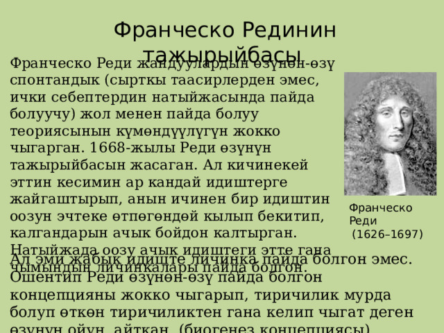  Франческо Рединин тажырыйбасы Франческо Реди жандуулардын өзүнөн-өзү спонтандык (сырткы таасирлерден эмес, ички себептердин натыйжасында пайда болуучу) жол менен пайда болуу теориясынын күмөндүүлүгүн жокко чыгарган. 1668-жылы Реди өзүнүн тажырыйбасын жасаган. Ал кичинекей эттин кесимин ар кандай идиштерге жайгаштырып, анын ичинен бир идиштин оозун эчтеке өтпөгөндөй кылып бекитип, калгандарын ачык бойдон калтырган. Натыйжада оозу ачык идиштеги этте гана чымындын личинкалары пайда болгон. Франческо Реди  (1626–1697) Ал эми жабык идиште личинка пайда болгон эмес. Ошентип Реди өзүнөн-өзү пайда болгон концепцияны жокко чыгарып, тиричилик мурда болуп өткөн тиричиликтен гана келип чыгат деген өзүнүн ойун айткан. (биогенез концепциясы). 