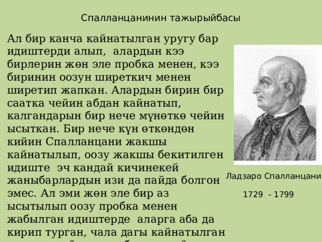 Спалланцанинин тажырыйбасы Ал бир канча кайнатылган уругу бар идиштерди алып, алардын кээ бирлерин жөн эле пробка менен, кээ биринин оозун ширеткич менен ширетип жапкан. Алардын бирин бир саатка чейин абдан кайнатып, калгандарын бир нече мүнөткө чейин ысыткан. Бир нече күн өткөндөн кийин Спалланцани жакшы кайнатылып, оозу жакшы бекитилген идиште эч кандай кичинекей жаныбарлардын изи да пайда болгон эмес. Ал эми жөн эле бир аз ысытылып оозу пробка менен жабылган идиштерде аларга аба да кирип турган, чала дагы кайнатылган идиште майда жаныбарлар пайда болгон. Демек ал жаныбарлар жок эле жереден өзүнөн – өзү пайда болгон эмес экендигин аныктаган. Ладзаро Спалланцани 1729 - 1799 
