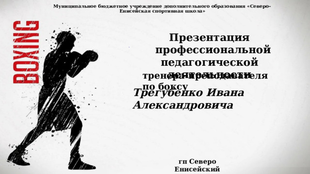 Муниципальное бюджетное учреждение дополнительного образования «Северо–Енисейская спортивная школа»   Презентация  профессиональной педагогической деятельности тренера-преподавателя по боксу Трегубенко Ивана Александровича гп Северо Енисейский 2024 