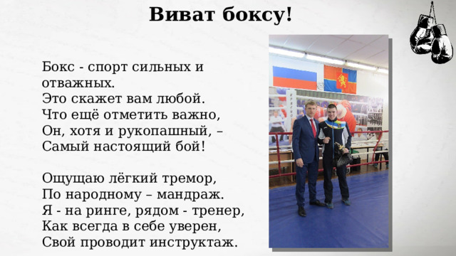 Виват боксу! Бокс - спорт сильных и отважных.  Это скажет вам любой.  Что ещё отметить важно,  Он, хотя и рукопашный, –  Самый настоящий бой!   Ощущаю лёгкий тремор,  По народному – мандраж.  Я - на ринге, рядом - тренер,  Как всегда в себе уверен,  Свой проводит инструктаж. 