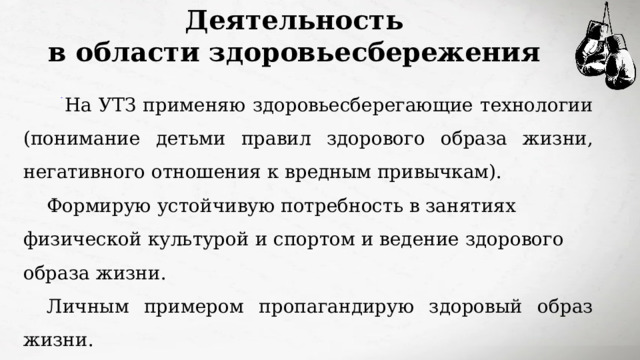 Деятельность в области здоровьесбережения  На УТЗ применяю здоровьесберегающие технологии (понимание детьми правил здорового образа жизни, негативного отношения к вредным привычкам). Формирую устойчивую потребность в занятиях физической культурой и спортом и ведение здорового образа жизни. Личным примером пропагандирую здоровый образ жизни. Постоянно участвую в соревнованиях муниципального уровня, сдаю нормы ГТО в рамках ВФСК «ГТО». 