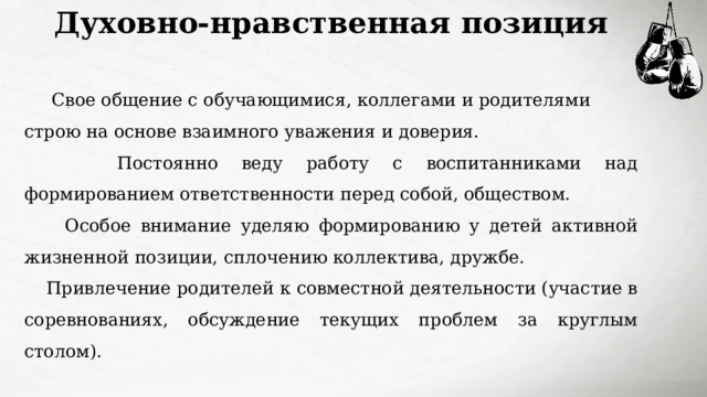 Духовно-нравственная позиция  Свое общение с обучающимися, коллегами и родителями строю на основе взаимного уважения и доверия.  Постоянно веду работу с воспитанниками над формированием ответственности перед собой, обществом.  Особое внимание уделяю формированию у детей активной жизненной позиции, сплочению коллектива, дружбе. Привлечение родителей к совместной деятельности (участие в соревнованиях, обсуждение текущих проблем за круглым столом). 