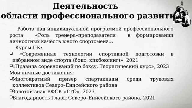 Деятельность  в области профессионального развития  Работа над индивидуальной программой профессионального роста «Роль тренера–преподавателя в формировании личностных качеств юного спортсмена». Курсы ПК:  «Современные технологии спортивной подготовки в избранном виде спорта (бокс, кикбоксинг)», 2021 «Правила соревнований по боксу. Теоретический курс», 2023 Мои личные достижения: Многократный призер спартакиады среди трудовых коллективов Северо–Енисейского района Золотой знак ВФСК «ГТО», 2023 Благодарность Главы Северо–Енисейского района, 2021  
