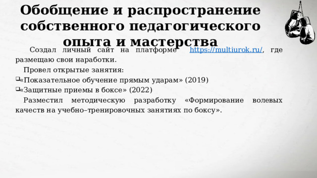 Обобщение и распространение собственного педагогического опыта и мастерства  Создал личный сайт на платформе https://multiurok.ru/ , где размещаю свои наработки. Провел открытые занятия: «Показательное обучение прямым ударам» (2019) «Защитные приемы в боксе» (2022) Разместил методическую разработку «Формирование волевых качеств на учебно–тренировочных занятиях по боксу». 