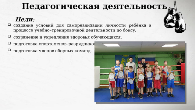 Педагогическая деятельность Цели : создание условий для самореализации личности ребёнка в процессе учебно–тренировочной деятельности по боксу, сохранение и укрепление здоровья обучающихся, подготовка спортсменов–разрядников, подготовка членов сборных команд. 