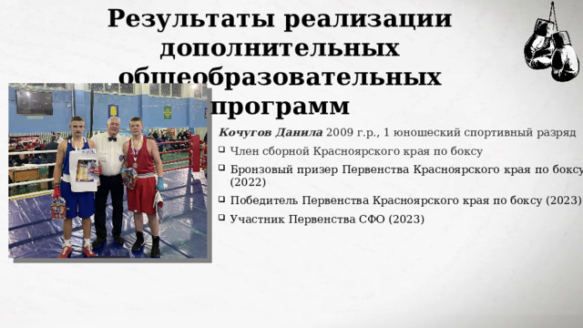 Результаты реализации дополнительных общеобразовательных программ Кочугов Данила 2009 г.р., 1 юношеский спортивный разряд Член сборной Красноярского края по боксу Бронзовый призер Первенства Красноярского края по боксу (2022) Победитель Первенства Красноярского края по боксу (2023) Участник Первенства СФО (2023) 