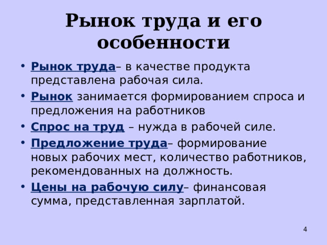 Рынок труда и его особенности Рынок   труда – в качестве продукта представлена рабочая сила.  Рынок  занимается формированием спроса и предложения на работников Спрос на труд  – нужда в рабочей силе. Предложение труда – формирование новых рабочих мест, количество работников, рекомендованных на должность. Цены на рабочую силу – финансовая сумма, представленная зарплатой.  