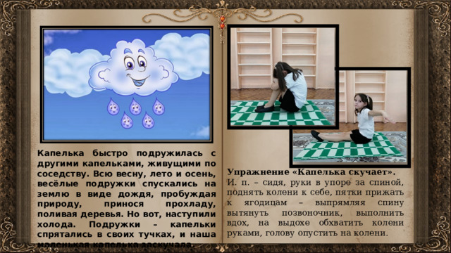 Капелька быстро подружилась с другими капельками, живущими по соседству. Всю весну, лето и осень, весёлые подружки спускались на землю в виде дождя, пробуждая природу, принося прохладу, поливая деревья. Но вот, наступили холода. Подружки – капельки спрятались в своих тучках, и наша маленькая капелька заскучала. Идет девочка по лесу, страшно ей одной. Долго она шла, видит: стоит в лесу избушка. Постучала девочка, никто не отвечает. Тогда решила она зайти в избушку отдохнуть и согреться. Открыла дверь (упражнение Книжка). Упражнение «Капелька скучает». И. п. – сидя, руки в упоре за спиной, поднять колени к себе, пятки прижать к ягодицам – выпрямляя спину вытянуть позвоночник, выполнить вдох, на выдохе обхватить колени руками, голову опустить на колени.  