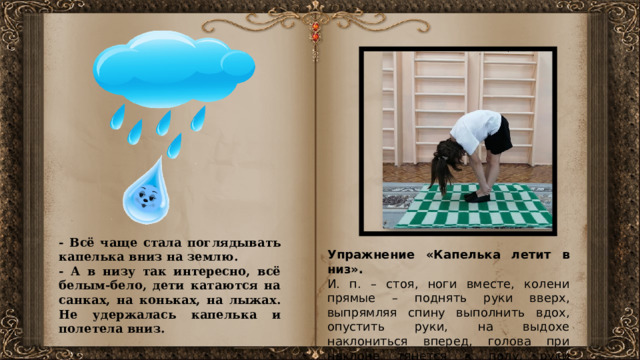 Осмотрелась - нет никого. Села тихонечко на скамеечку, отдыхает, ничего не трогает. А это был домик трех лесовичков, которые, если хотели, могли превращаться в кого угодно. Первый лесовичок решил проверить девочку. Превратился он в змею и пополз прямо на нее (Змея). Но девочка не испугалась, даже поздоровалась со змеей – решила, что это ее домик. - Всё чаще стала поглядывать капелька вниз на землю. - А в низу так интересно, всё белым-бело, дети катаются на санках, на коньках, на лыжах. Не удержалась капелька и полетела вниз. Упражнение «Капелька летит в низ». И. п. – стоя, ноги вместе, колени прямые – поднять руки вверх, выпрямляя спину выполнить вдох, опустить руки, на выдохе наклониться вперед, голова при наклоне тянется к полу, руки сцепить за лодыжками.  