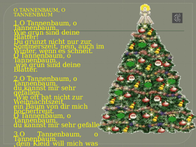 О TANNENBAUM, О TANNENBAUM   1.О Tannenbaum, о Tannenbaum, Wie grün sind deine Blätter! Du grunzt nicht nur zur Sommerszeit, nein, auch im Winter, wenn es schneit. О Tannenbaum, о Tannenbaum,  wie grün sind deine Blätter.   2.О Tannenbaum, о Tannenbaum, du kannst mir sehr gefallen.  Wie oft hat nicht zur Weihnachtszeit ein Baum von dir mich hocherfreut. О Tannenbaum, о Tannenbaum, du kannst mir sehr gefallen   3.О Tannenbaum, о Tannenbaum,  dein Kleid will mich was lehren:  Die Hoffnung und Beständigkeit gibt Trost und Kraft zu jeder Zeit.  О Tannenbaum, о Tannenbaum, dein Kleid will mich was lehren. 