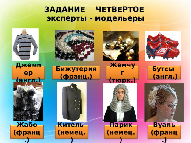 ЗАДАНИЕ ЧЕТВЕРТОЕ  эксперты - модельеры Джемпер (англ.) Бижутерия (франц.) Жемчуг (тюрк.) Бутсы  (англ.) Парик (немец.) Вуаль (франц.) Жабо (франц.) Китель (немец.) 