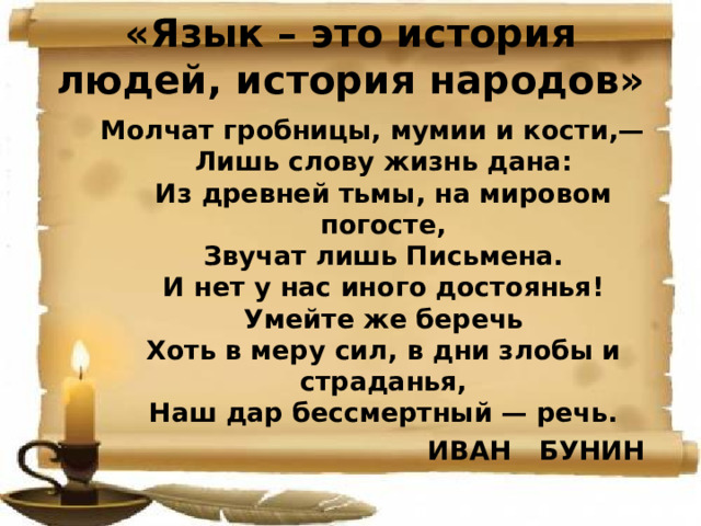 «Язык – это история людей, история народов» Молчат гробницы, мумии и кости,—  Лишь слову жизнь дана:  Из древней тьмы, на мировом погосте,  Звучат лишь Письмена.  И нет у нас иного достоянья!  Умейте же беречь  Хоть в меру сил, в дни злобы и страданья,  Наш дар бессмертный — речь. ИВАН БУНИН 