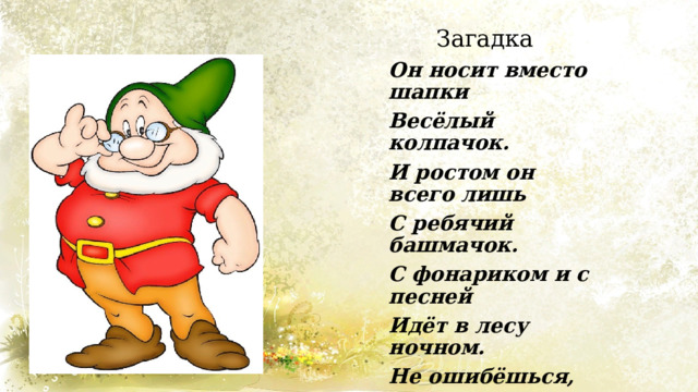 Загадка Он носит вместо шапки Весёлый колпачок. И ростом он всего лишь С ребячий башмачок. С фонариком и с песней Идёт в лесу ночном. Не ошибёшься, если Ты скажешь: — Это … 