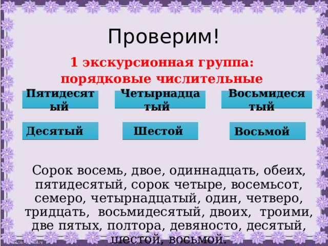 Проверим! 1 экскурсионная группа: порядковые числительные Пятидесятый  Четырнадцатый  Восьмидесятый  Десятый  Шестой Восьмой  Сорок восемь, двое, одиннадцать, обеих, пятидесятый, сорок четыре, восемьсот, семеро, четырнадцатый, один, четверо, тридцать, восьмидесятый, двоих, троими, две пятых, полтора, девяносто, десятый, шестой, восьмой. 