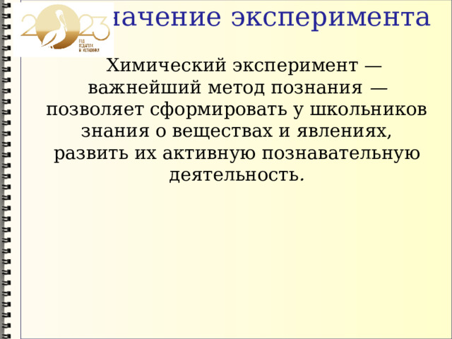 Значение эксперимента  Химический эксперимент — важнейший метод познания — позволяет сформировать у школьников знания о веществах и явлениях, развить их активную познавательную деятельность . 