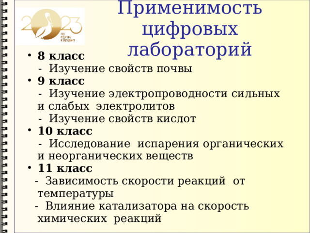 Применимость цифровых лабораторий 8 класс  - Изучение свойств почвы 9 класс  - Изучение электропроводности сильных и слабых электролитов  - Изучение свойств кислот 10 класс  - Исследование испарения органических и неорганических веществ 11 класс  - Зависимость скорости реакций от температуры  - Влияние катализатора на скорость химических реакций 