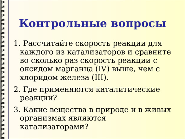 Контрольные вопросы 1. Рассчитайте скорость реакции для каждого из катализаторов и сравните во сколько раз скорость реакции с оксидом марганца (IV) выше, чем с хлоридом железа (III). 2. Где применяются каталитические реакции? 3. Какие вещества в природе и в живых организмах являются катализаторами? 